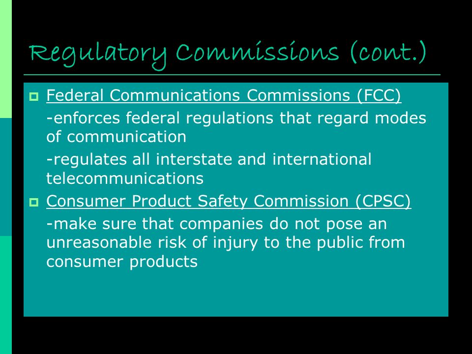 Regulatory Commissions (cont.)  Federal Communications Commissions (FCC) -enforces federal regulations that regard modes of communication -regulates all interstate and international telecommunications  Consumer Product Safety Commission (CPSC) -make sure that companies do not pose an unreasonable risk of injury to the public from consumer products