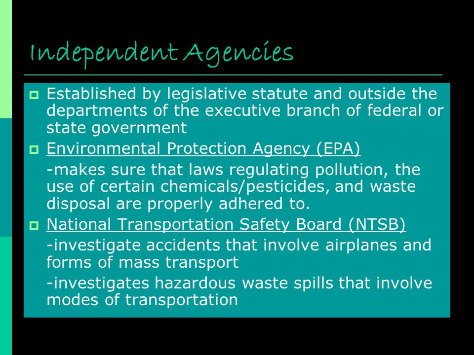 Independent Agencies  Established by legislative statute and outside the departments of the executive branch of federal or state government  Environmental Protection Agency (EPA) -makes sure that laws regulating pollution, the use of certain chemicals/pesticides, and waste disposal are properly adhered to.
