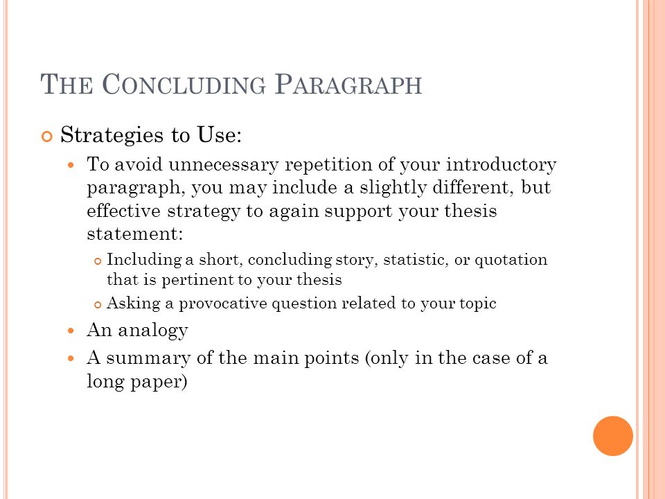 T HE C ONCLUDING P ARAGRAPH Strategies to Use: To avoid unnecessary repetition of your introductory paragraph, you may include a slightly different, but effective strategy to again support your thesis statement: Including a short, concluding story, statistic, or quotation that is pertinent to your thesis Asking a provocative question related to your topic An analogy A summary of the main points (only in the case of a long paper)