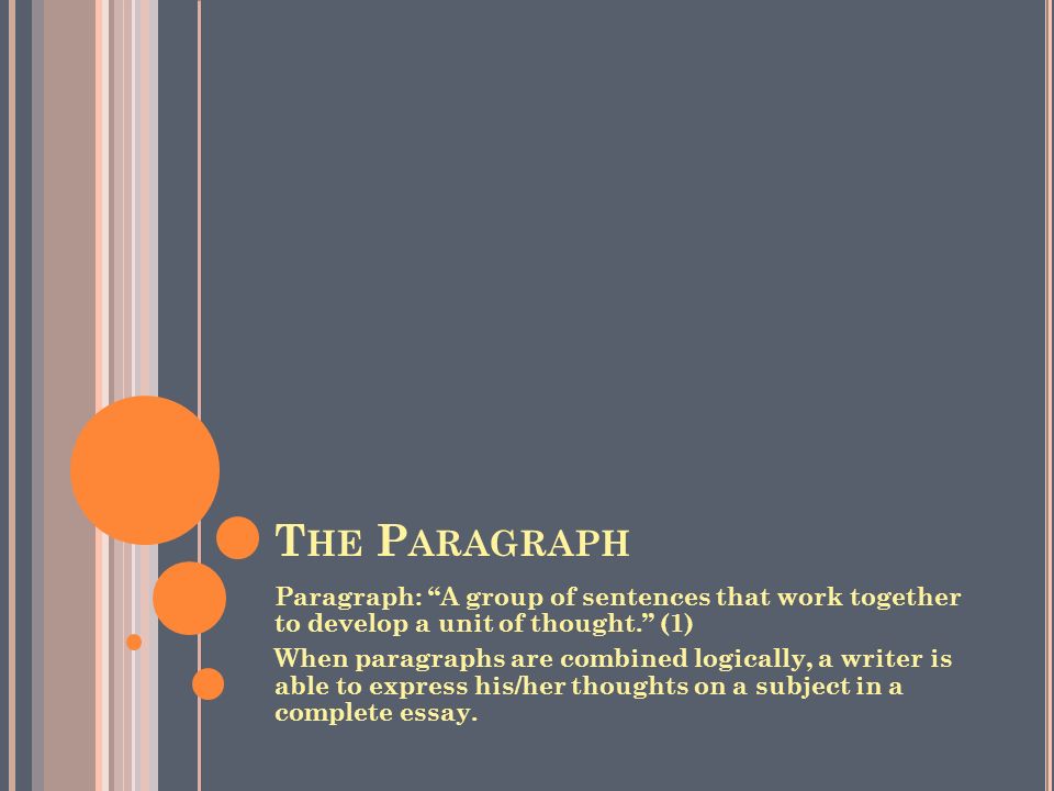 T HE P ARAGRAPH Paragraph: A group of sentences that work together to develop a unit of thought. (1) When paragraphs are combined logically, a writer is able to express his/her thoughts on a subject in a complete essay.