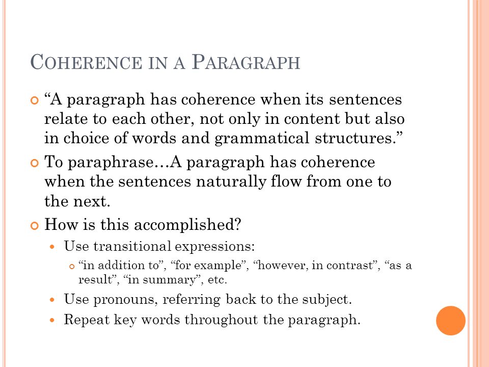 C OHERENCE IN A P ARAGRAPH A paragraph has coherence when its sentences relate to each other, not only in content but also in choice of words and grammatical structures. To paraphrase…A paragraph has coherence when the sentences naturally flow from one to the next.