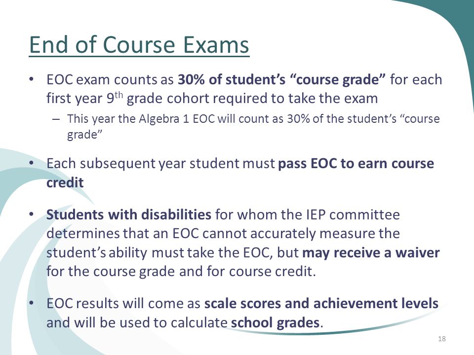 End of Course Exams EOC exam counts as 30% of student’s course grade for each first year 9 th grade cohort required to take the exam – This year the Algebra 1 EOC will count as 30% of the student’s course grade Each subsequent year student must pass EOC to earn course credit Students with disabilities for whom the IEP committee determines that an EOC cannot accurately measure the student’s ability must take the EOC, but may receive a waiver for the course grade and for course credit.