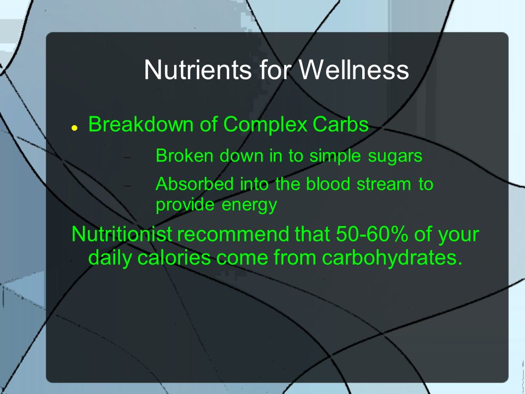 Nutrients for Wellness Breakdown of Complex Carbs  Broken down in to simple sugars  Absorbed into the blood stream to provide energy Nutritionist recommend that 50-60% of your daily calories come from carbohydrates.