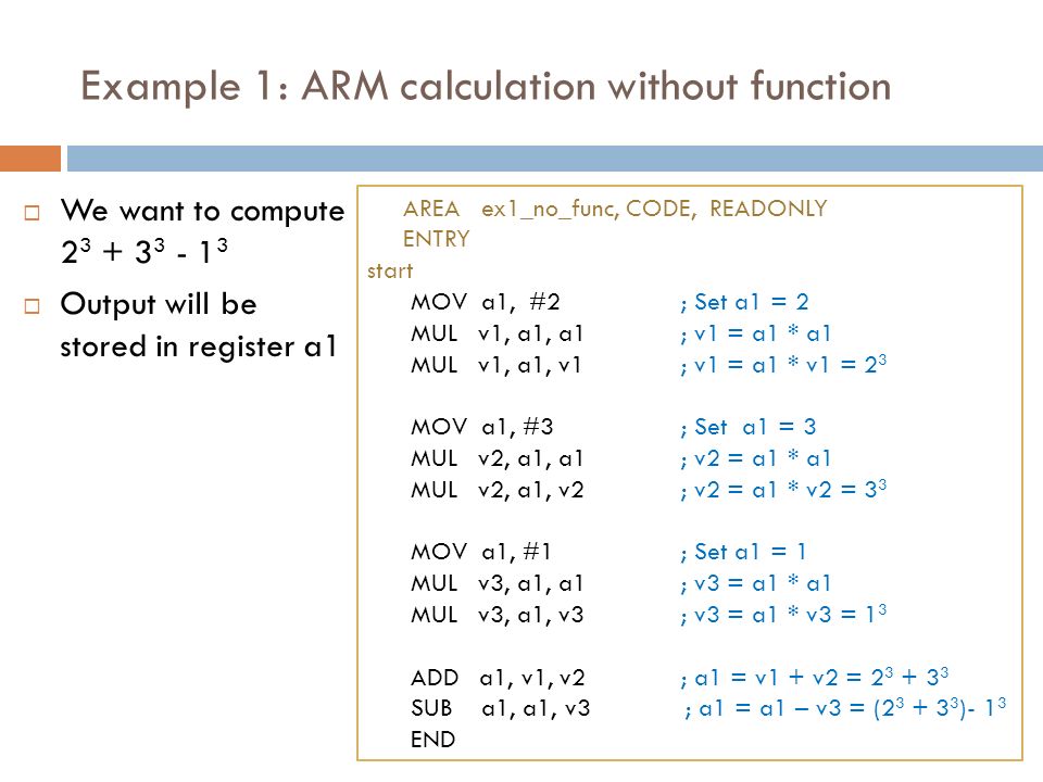 Example 1: ARM calculation without function  We want to compute  Output will be stored in register a1 AREA ex1_no_func, CODE, READONLY ENTRY start MOV a1, #2; Set a1 = 2 MUL v1, a1, a1; v1 = a1 * a1 MUL v1, a1, v1; v1 = a1 * v1 = 2 3 MOV a1, #3; Set a1 = 3 MUL v2, a1, a1; v2 = a1 * a1 MUL v2, a1, v2; v2 = a1 * v2 = 3 3 MOV a1, #1; Set a1 = 1 MUL v3, a1, a1; v3 = a1 * a1 MUL v3, a1, v3; v3 = a1 * v3 = 1 3 ADD a1, v1, v2; a1 = v1 + v2 = SUB a1, a1, v3 ; a1 = a1 – v3 = ( )- 1 3 END