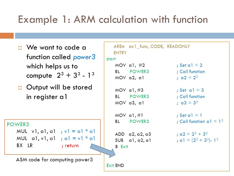 Example 1: ARM calculation with function  We want to code a function called power3 which helps us to compute  Output will be stored in register a1 POWER3 MUL v1, a1, a1 ; v1 = a1 * a1 MUL a1, v1, a1 ; a1 = v1 * a1 BX LR ; return ASM code for computing power3 AREA ex1_func, CODE, READONLY ENTRY start MOV a1, #2; Set a1 = 2 BL POWER3; Call function MOV a2, a1 ; a2 = 2 3 MOV a1, #3; Set a1 = 3 BL POWER3; Call function MOV a3, a1; a3 = 3 3 MOV a1, #1; Set a1 = 1 BL POWER3 ; Call function a1 = 1 3 ADD a2, a2, a3; a2 = SUB a1, a2, a1 ; a1 = ( )- 1 3 B Exit Exit END