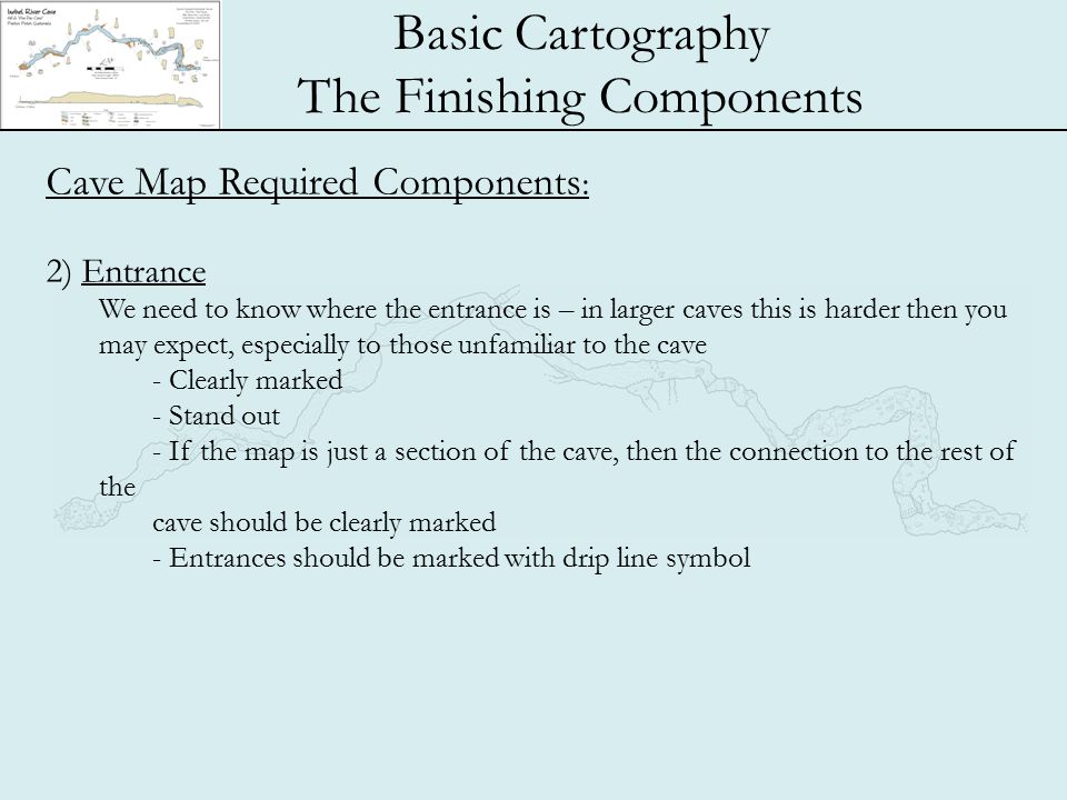 Basic Cartography The Finishing Components Cave Map Required Components : 2) Entrance We need to know where the entrance is – in larger caves this is harder then you may expect, especially to those unfamiliar to the cave - Clearly marked - Stand out - If the map is just a section of the cave, then the connection to the rest of the cave should be clearly marked - Entrances should be marked with drip line symbol