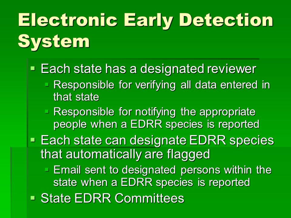Electronic Early Detection System  Each state has a designated reviewer  Responsible for verifying all data entered in that state  Responsible for notifying the appropriate people when a EDRR species is reported  Each state can designate EDRR species that automatically are flagged   sent to designated persons within the state when a EDRR species is reported  State EDRR Committees