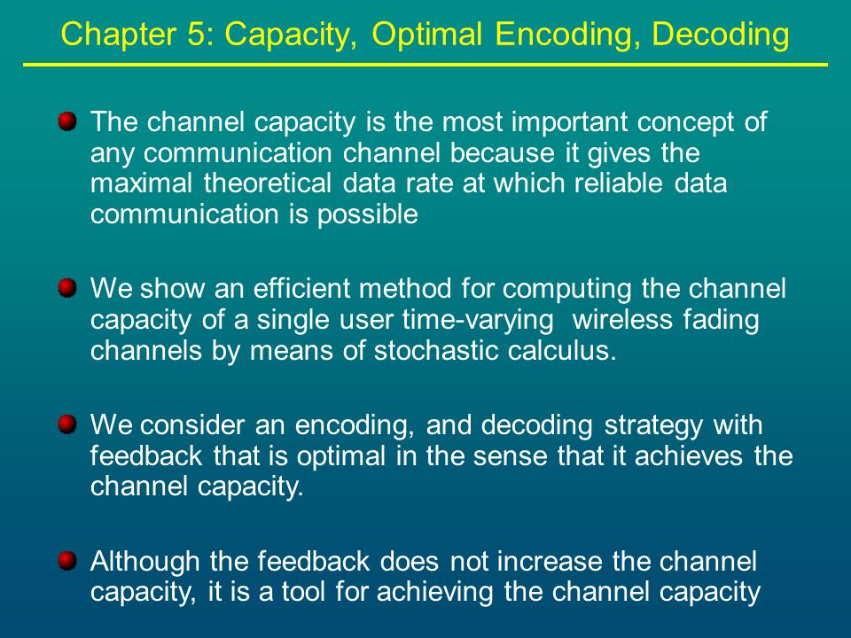 Chapter 5: Capacity, Optimal Encoding, Decoding The channel capacity is the most important concept of any communication channel because it gives the maximal theoretical data rate at which reliable data communication is possible We show an efficient method for computing the channel capacity of a single user time-varying wireless fading channels by means of stochastic calculus.