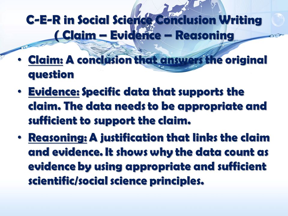 C-E-R in Social Science Conclusion Writing ( Claim – Evidence – Reasoning Claim: A conclusion that answers the original question Claim: A conclusion that answers the original question Evidence: Specific data that supports the claim.