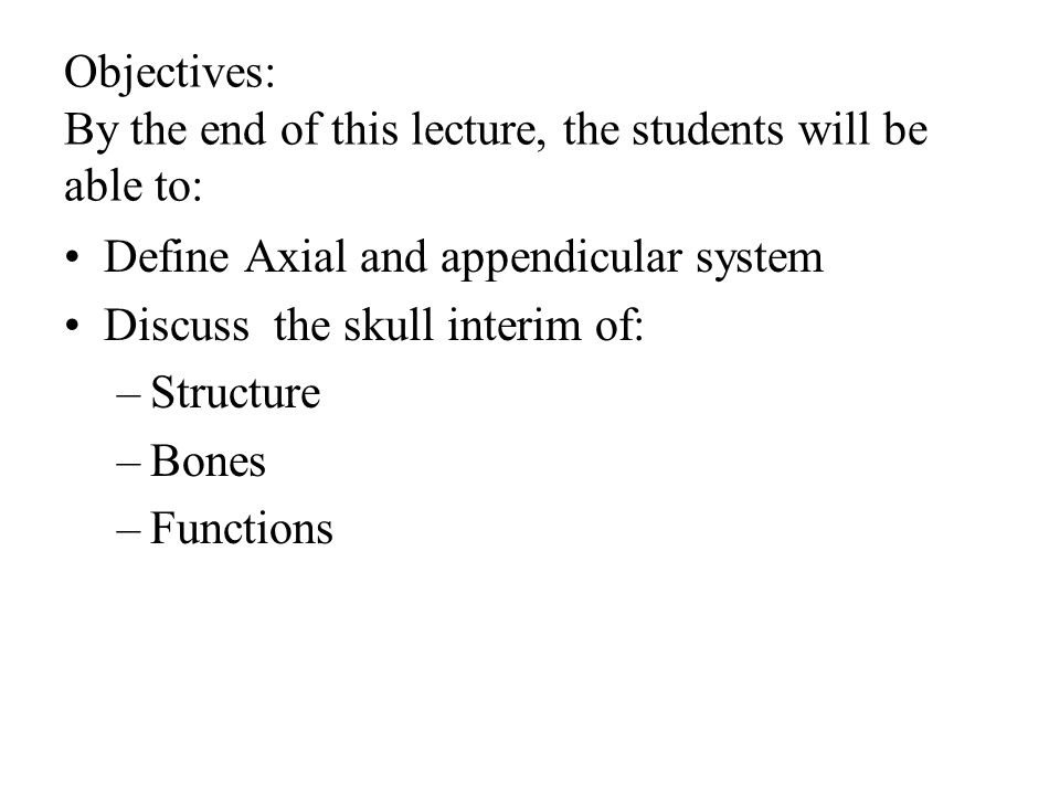 Objectives: By the end of this lecture, the students will be able to: Define Axial and appendicular system Discuss the skull interim of: –Structure –Bones –Functions