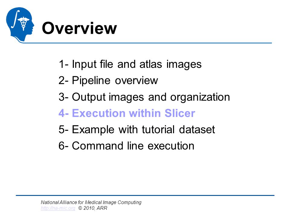 National Alliance for Medical Image Computing   © 2010, ARR   Overview 1- Input file and atlas images 2- Pipeline overview 3- Output images and organization 4- Execution within Slicer 5- Example with tutorial dataset 6- Command line execution