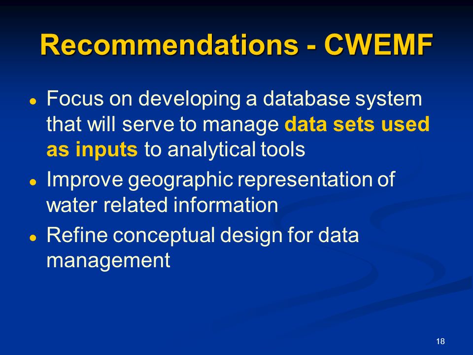 18 Recommendations - CWEMF ● Focus on developing a database system that will serve to manage data sets used as inputs to analytical tools ● Improve geographic representation of water related information ● Refine conceptual design for data management