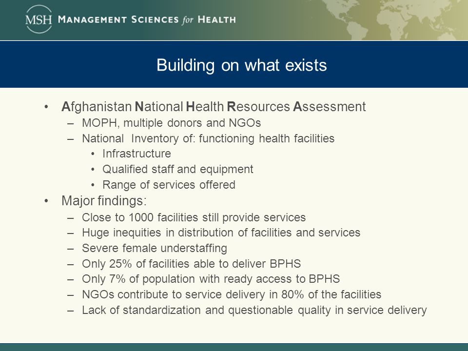 Building on what exists Afghanistan National Health Resources Assessment –MOPH, multiple donors and NGOs –National Inventory of: functioning health facilities Infrastructure Qualified staff and equipment Range of services offered Major findings: –Close to 1000 facilities still provide services –Huge inequities in distribution of facilities and services –Severe female understaffing –Only 25% of facilities able to deliver BPHS –Only 7% of population with ready access to BPHS –NGOs contribute to service delivery in 80% of the facilities –Lack of standardization and questionable quality in service delivery