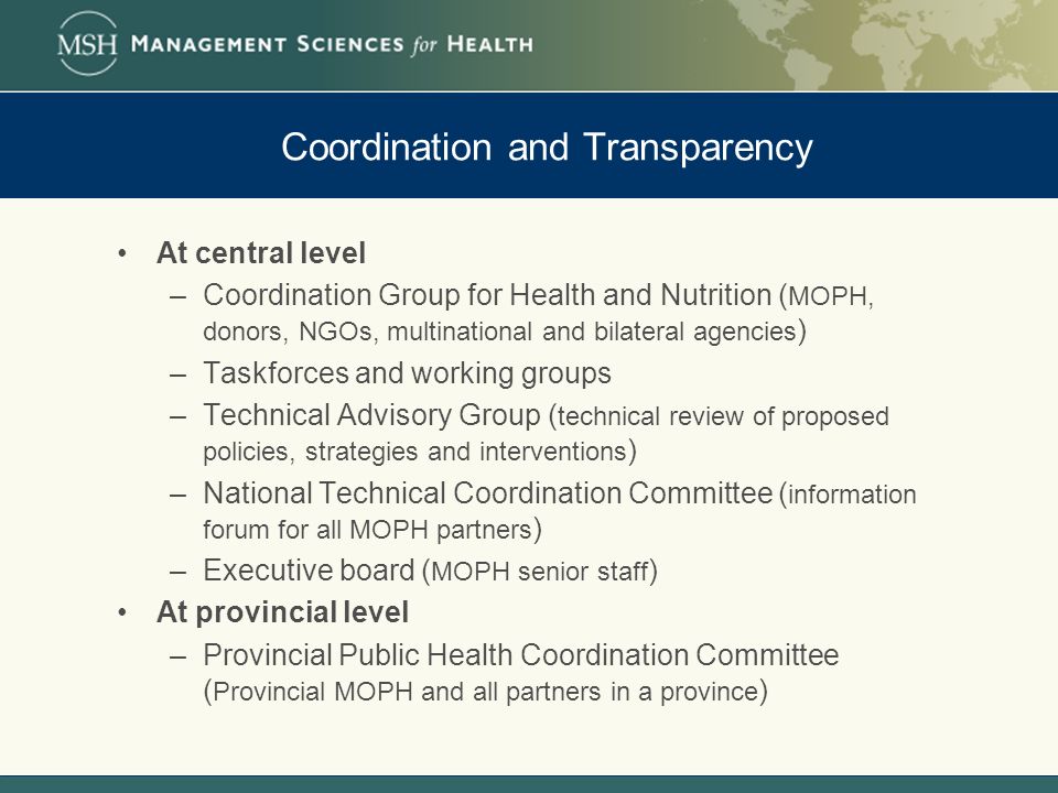 Coordination and Transparency At central level –Coordination Group for Health and Nutrition ( MOPH, donors, NGOs, multinational and bilateral agencies ) –Taskforces and working groups –Technical Advisory Group ( technical review of proposed policies, strategies and interventions ) –National Technical Coordination Committee ( information forum for all MOPH partners ) –Executive board ( MOPH senior staff ) At provincial level –Provincial Public Health Coordination Committee ( Provincial MOPH and all partners in a province )