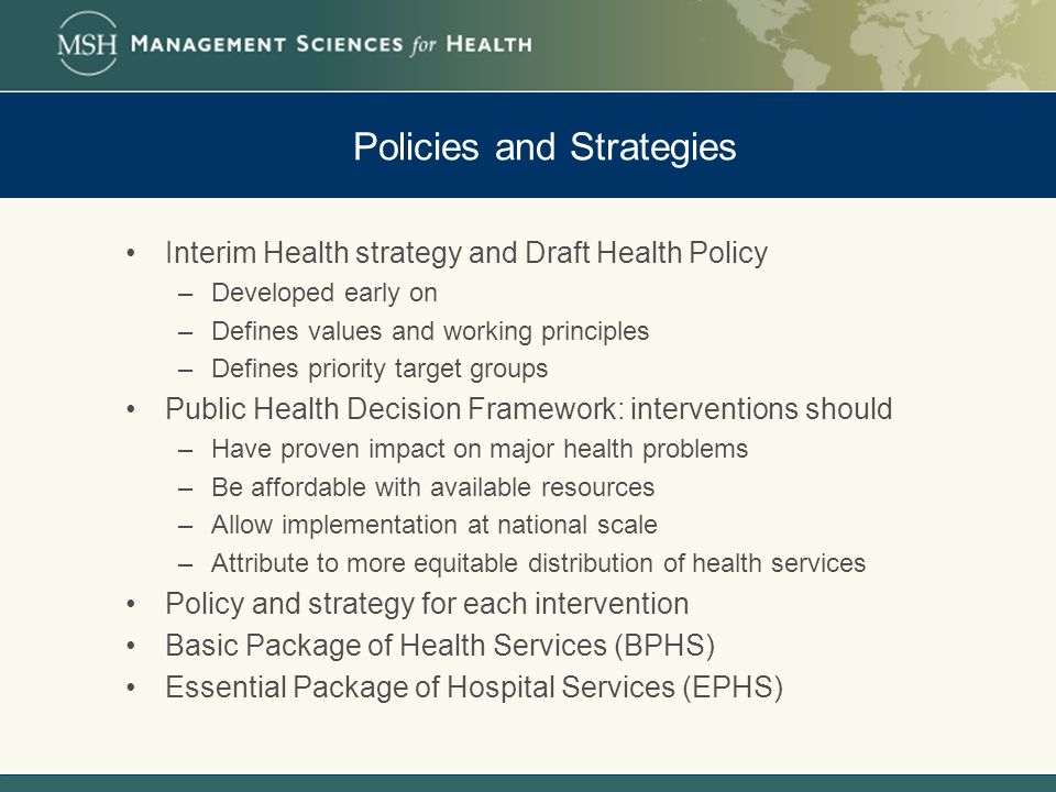 Policies and Strategies Interim Health strategy and Draft Health Policy –Developed early on –Defines values and working principles –Defines priority target groups Public Health Decision Framework: interventions should –Have proven impact on major health problems –Be affordable with available resources –Allow implementation at national scale –Attribute to more equitable distribution of health services Policy and strategy for each intervention Basic Package of Health Services (BPHS) Essential Package of Hospital Services (EPHS)