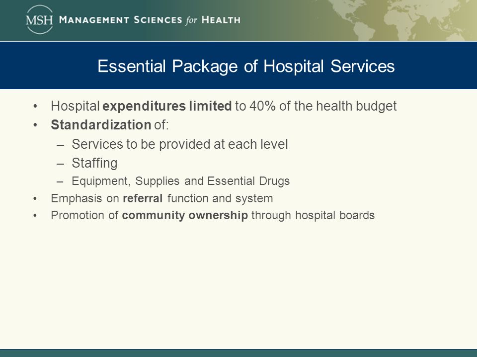 Essential Package of Hospital Services Hospital expenditures limited to 40% of the health budget Standardization of: –Services to be provided at each level –Staffing –Equipment, Supplies and Essential Drugs Emphasis on referral function and system Promotion of community ownership through hospital boards