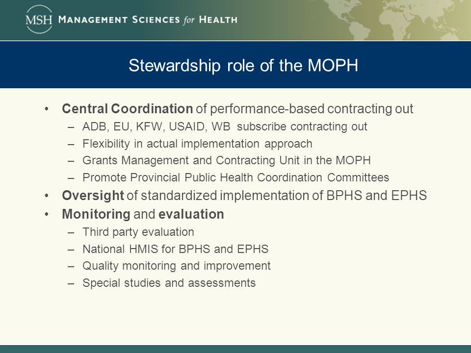 Stewardship role of the MOPH Central Coordination of performance-based contracting out –ADB, EU, KFW, USAID, WB subscribe contracting out –Flexibility in actual implementation approach –Grants Management and Contracting Unit in the MOPH –Promote Provincial Public Health Coordination Committees Oversight of standardized implementation of BPHS and EPHS Monitoring and evaluation –Third party evaluation –National HMIS for BPHS and EPHS –Quality monitoring and improvement –Special studies and assessments