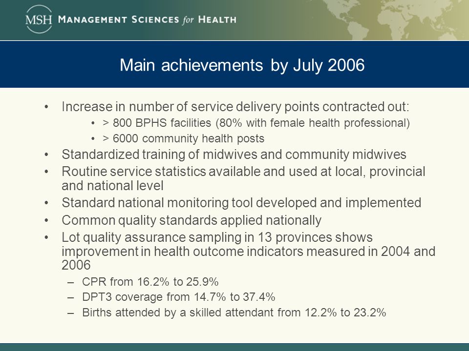 Main achievements by July 2006 Increase in number of service delivery points contracted out: > 800 BPHS facilities (80% with female health professional) > 6000 community health posts Standardized training of midwives and community midwives Routine service statistics available and used at local, provincial and national level Standard national monitoring tool developed and implemented Common quality standards applied nationally Lot quality assurance sampling in 13 provinces shows improvement in health outcome indicators measured in 2004 and 2006 –CPR from 16.2% to 25.9% –DPT3 coverage from 14.7% to 37.4% –Births attended by a skilled attendant from 12.2% to 23.2%
