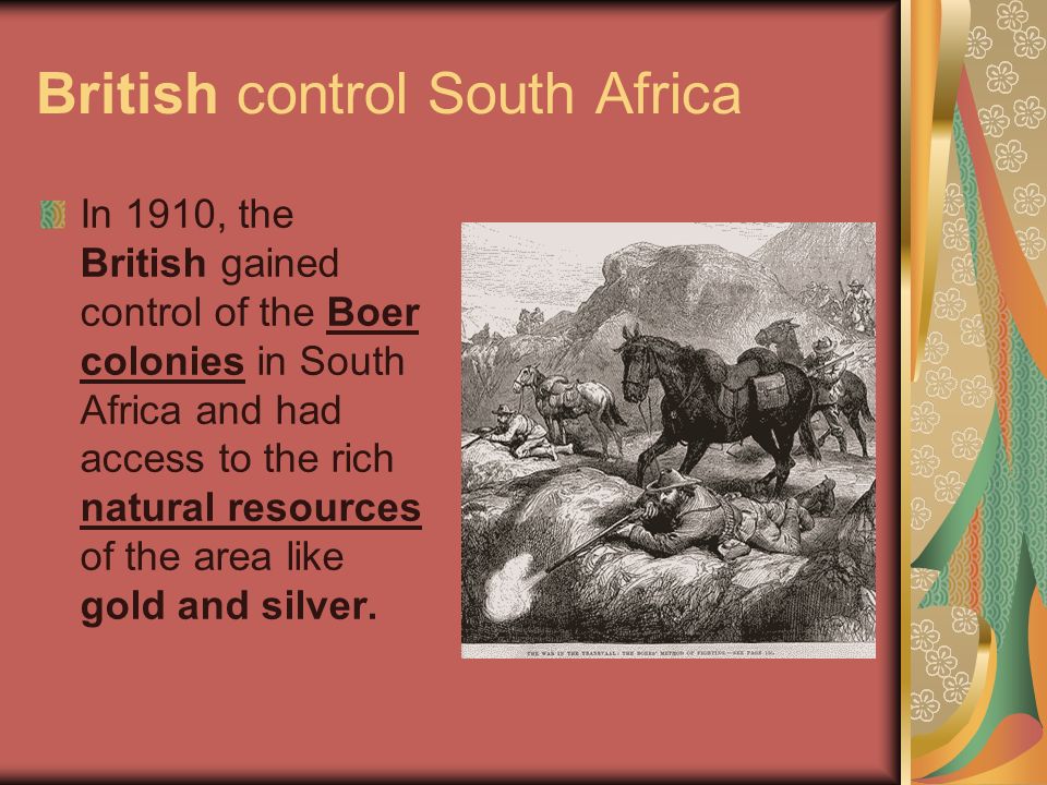 British control South Africa In 1910, the British gained control of the Boer colonies in South Africa and had access to the rich natural resources of the area like gold and silver.