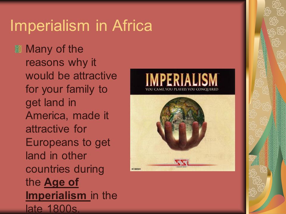 Imperialism in Africa Many of the reasons why it would be attractive for your family to get land in America, made it attractive for Europeans to get land in other countries during the Age of Imperialism in the late 1800s.