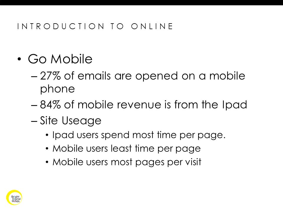 INTRODUCTION TO ONLINE Go Mobile – 27% of  s are opened on a mobile phone – 84% of mobile revenue is from the Ipad – Site Useage Ipad users spend most time per page.