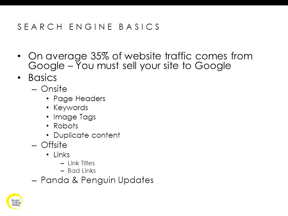 SEARCH ENGINE BASICS On average 35% of website traffic comes from Google – You must sell your site to Google Basics – Onsite Page Headers Keywords Image Tags Robots Duplicate content – Offsite Links – Link Titles – Bad Links – Panda & Penguin Updates