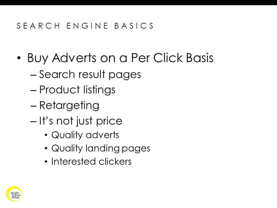 SEARCH ENGINE BASICS Buy Adverts on a Per Click Basis – Search result pages – Product listings – Retargeting – It’s not just price Quality adverts Quality landing pages Interested clickers