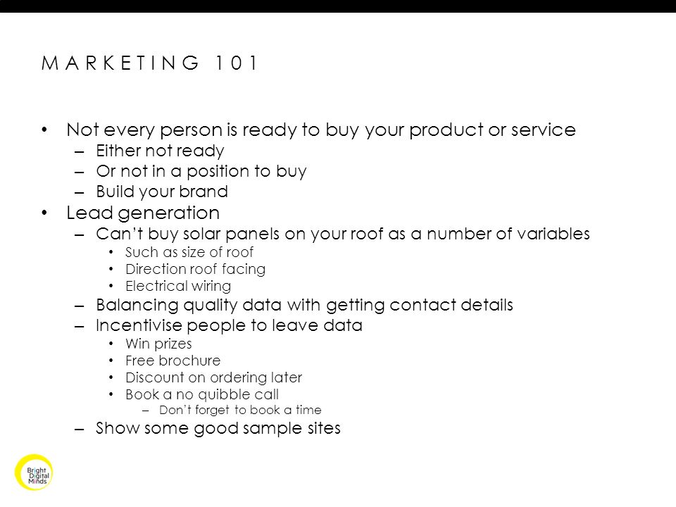 MARKETING 101 Not every person is ready to buy your product or service – Either not ready – Or not in a position to buy – Build your brand Lead generation – Can’t buy solar panels on your roof as a number of variables Such as size of roof Direction roof facing Electrical wiring – Balancing quality data with getting contact details – Incentivise people to leave data Win prizes Free brochure Discount on ordering later Book a no quibble call – Don’t forget to book a time – Show some good sample sites