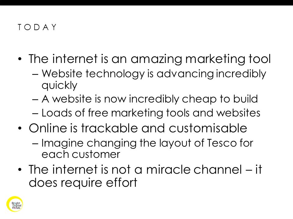 TODAY The internet is an amazing marketing tool – Website technology is advancing incredibly quickly – A website is now incredibly cheap to build – Loads of free marketing tools and websites Online is trackable and customisable – Imagine changing the layout of Tesco for each customer The internet is not a miracle channel – it does require effort