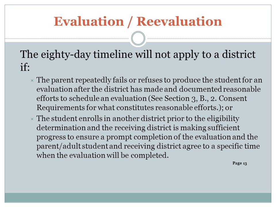 Evaluation / Reevaluation The eighty-day timeline will not apply to a district if:  The parent repeatedly fails or refuses to produce the student for an evaluation after the district has made and documented reasonable efforts to schedule an evaluation (See Section 3, B., 2.
