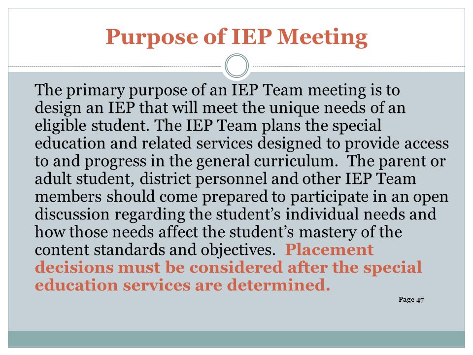 Purpose of IEP Meeting The primary purpose of an IEP Team meeting is to design an IEP that will meet the unique needs of an eligible student.