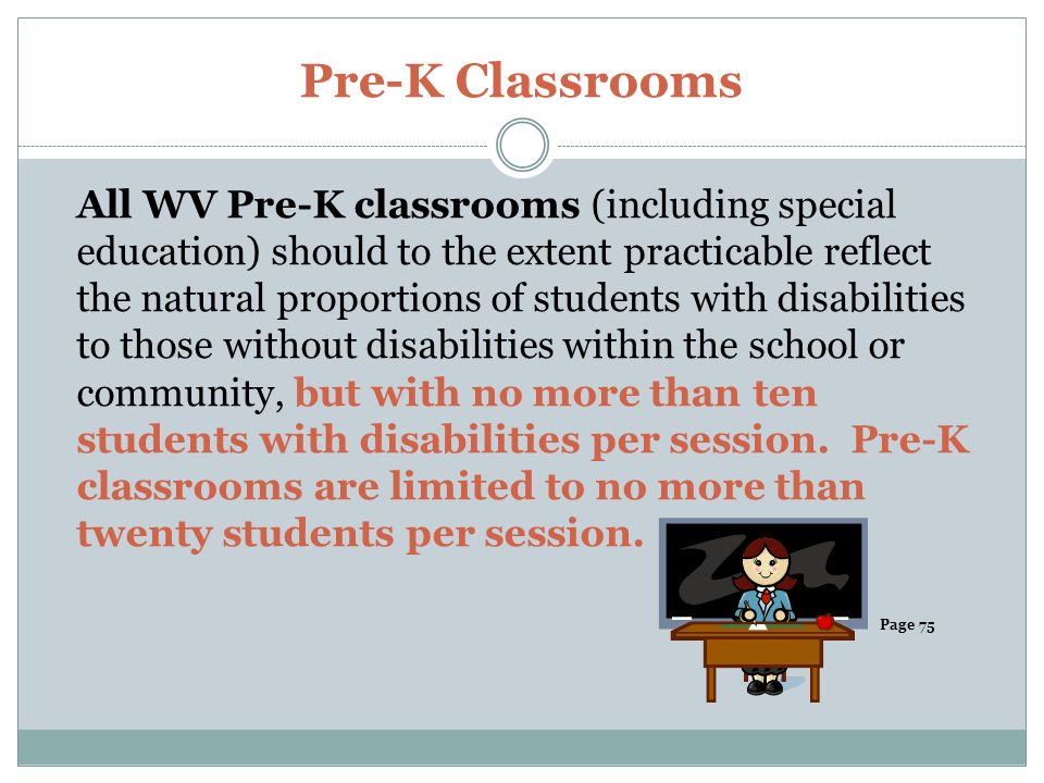 Pre-K Classrooms All WV Pre-K classrooms (including special education) should to the extent practicable reflect the natural proportions of students with disabilities to those without disabilities within the school or community, but with no more than ten students with disabilities per session.