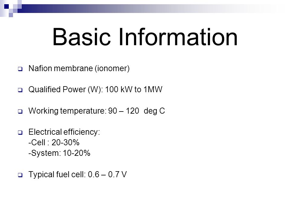 Basic Information  Nafion membrane (ionomer)  Qualified Power (W): 100 kW to 1MW  Working temperature: 90 – 120 deg C  Electrical efficiency: -Cell : 20-30% -System: 10-20%  Typical fuel cell: 0.6 – 0.7 V