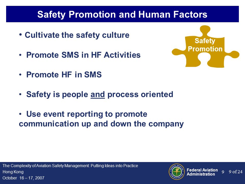 Federal Aviation Administration 9 of 24 The Complexity of Aviation Safety Management: Putting Ideas into Practice Hong Kong October 16 – 17, Safety Promotion and Human Factors Safety Promotion Cultivate the safety culture Promote SMS in HF Activities Promote HF in SMS Safety is people and process oriented Use event reporting to promote communication up and down the company