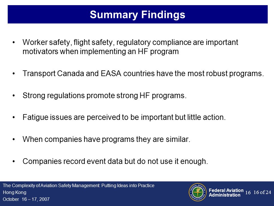 Federal Aviation Administration 16 of 24 The Complexity of Aviation Safety Management: Putting Ideas into Practice Hong Kong October 16 – 17, Summary Findings Worker safety, flight safety, regulatory compliance are important motivators when implementing an HF program Transport Canada and EASA countries have the most robust programs.