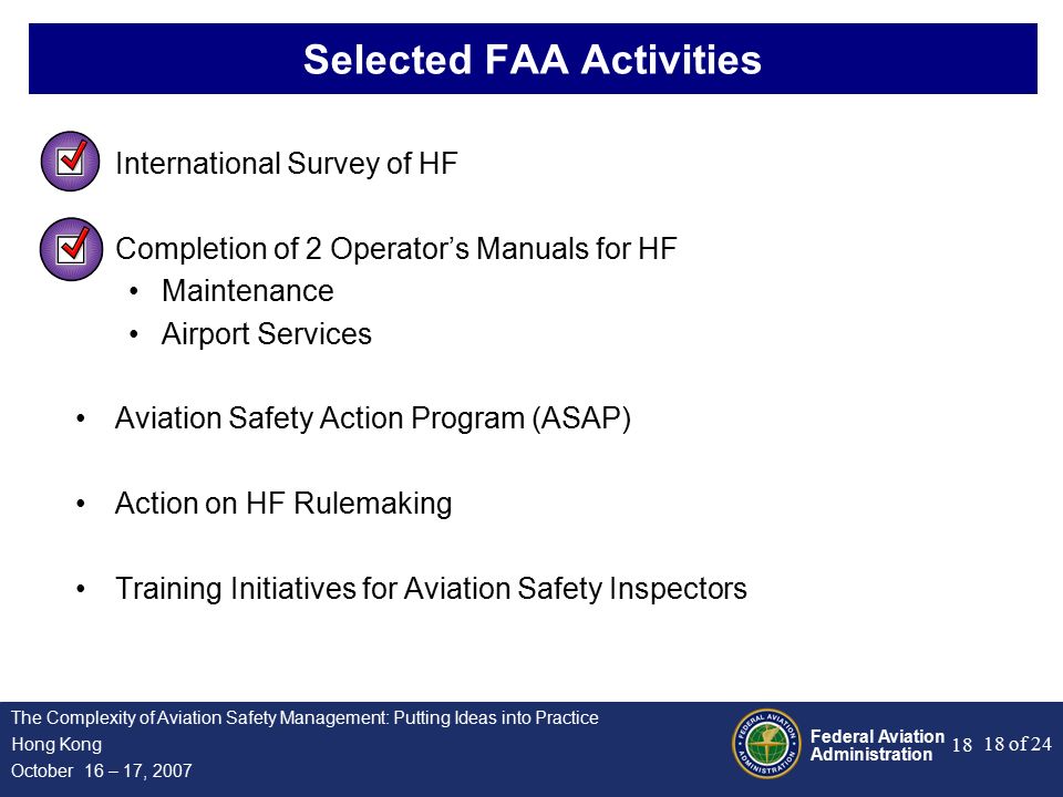 Federal Aviation Administration 18 of 24 The Complexity of Aviation Safety Management: Putting Ideas into Practice Hong Kong October 16 – 17, Selected FAA Activities International Survey of HF Completion of 2 Operator’s Manuals for HF Maintenance Airport Services Aviation Safety Action Program (ASAP) Action on HF Rulemaking Training Initiatives for Aviation Safety Inspectors