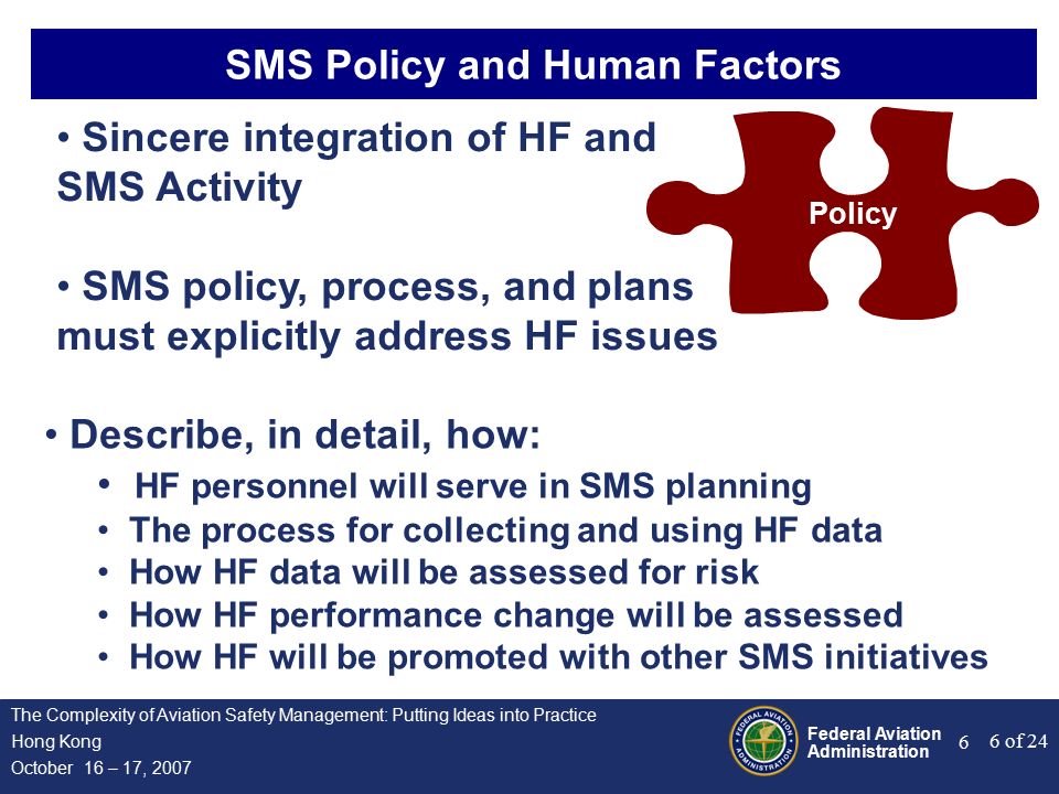 Federal Aviation Administration 6 of 24 The Complexity of Aviation Safety Management: Putting Ideas into Practice Hong Kong October 16 – 17, SMS Policy and Human Factors Policy Sincere integration of HF and SMS Activity SMS policy, process, and plans must explicitly address HF issues Describe, in detail, how: HF personnel will serve in SMS planning The process for collecting and using HF data How HF data will be assessed for risk How HF performance change will be assessed How HF will be promoted with other SMS initiatives