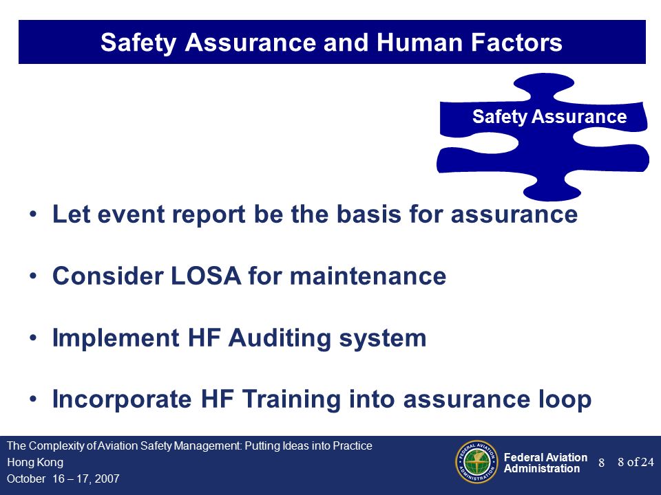 Federal Aviation Administration 8 of 24 The Complexity of Aviation Safety Management: Putting Ideas into Practice Hong Kong October 16 – 17, Safety Assurance and Human Factors Safety Assurance Let event report be the basis for assurance Consider LOSA for maintenance Implement HF Auditing system Incorporate HF Training into assurance loop