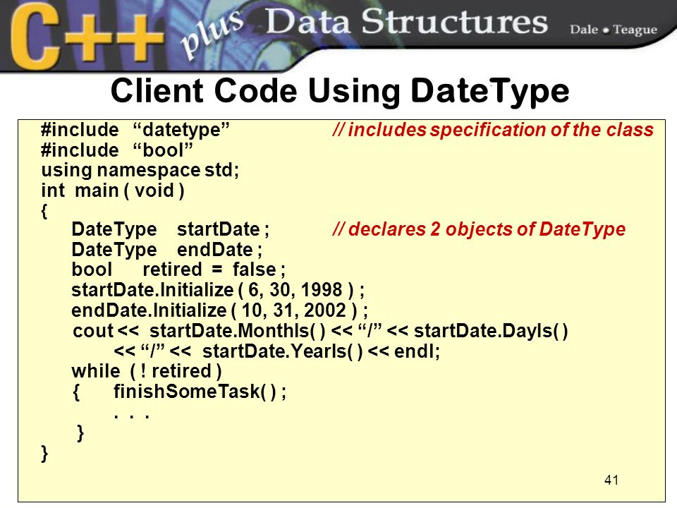 41 Client Code Using DateType #include datetype // includes specification of the class #include bool using namespace std; int main ( void ) { DateType startDate ; // declares 2 objects of DateType DateType endDate ; bool retired = false ; startDate.Initialize ( 6, 30, 1998 ) ; endDate.Initialize ( 10, 31, 2002 ) ; cout << startDate.MonthIs( ) << / << startDate.DayIs( ) << / << startDate.YearIs( ) << endl; while ( .