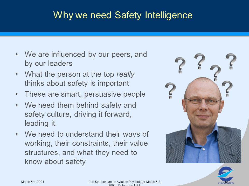 March 5th, th Symposium on Aviation Psychology, March 5-8, 2001, Columbus, USA 12 Why we need Safety Intelligence We are influenced by our peers, and by our leaders What the person at the top really thinks about safety is important These are smart, persuasive people We need them behind safety and safety culture, driving it forward, leading it.