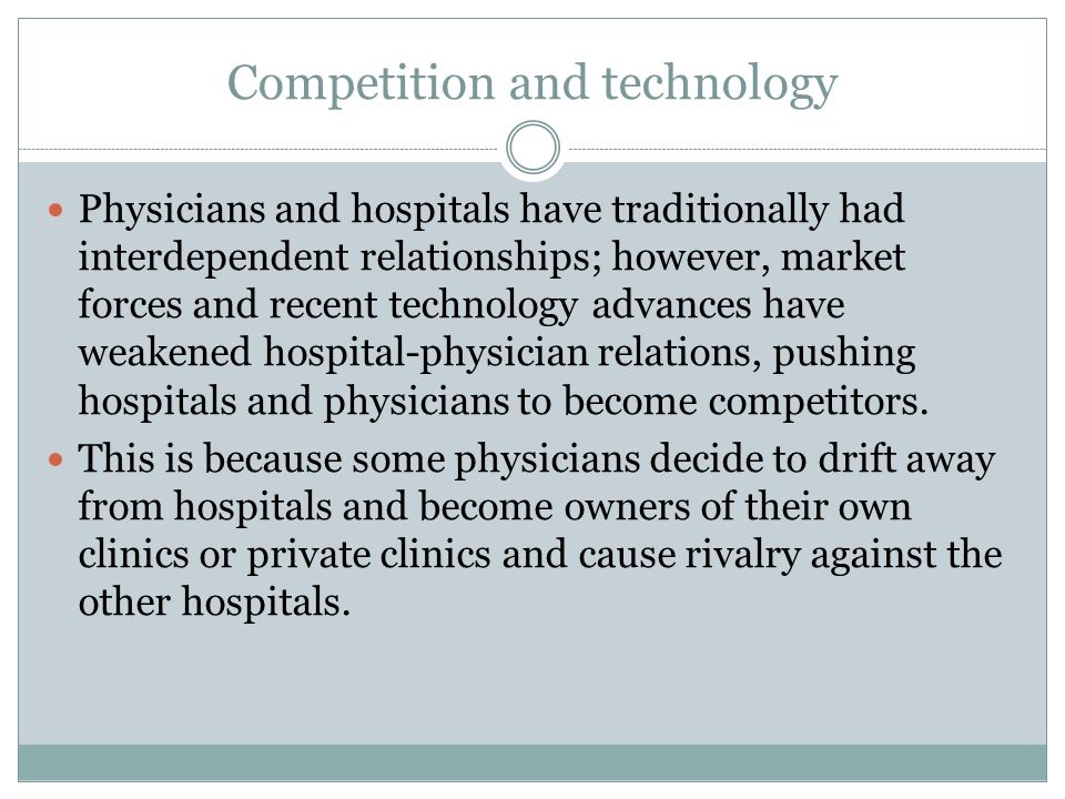 Competition and technology Physicians and hospitals have traditionally had interdependent relationships; however, market forces and recent technology advances have weakened hospital-physician relations, pushing hospitals and physicians to become competitors.