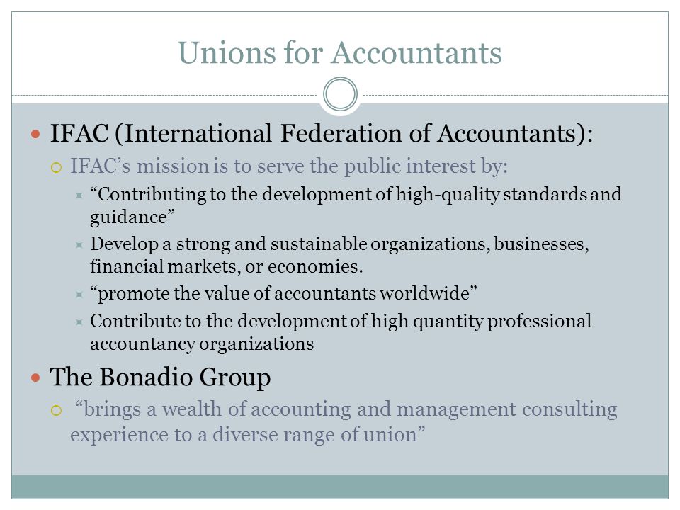 Unions for Accountants IFAC (International Federation of Accountants):  IFAC’s mission is to serve the public interest by:  Contributing to the development of high-quality standards and guidance  Develop a strong and sustainable organizations, businesses, financial markets, or economies.