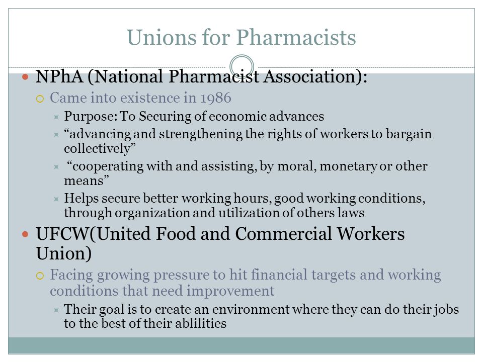 Unions for Pharmacists NPhA (National Pharmacist Association):  Came into existence in 1986  Purpose: To Securing of economic advances  advancing and strengthening the rights of workers to bargain collectively  cooperating with and assisting, by moral, monetary or other means  Helps secure better working hours, good working conditions, through organization and utilization of others laws UFCW(United Food and Commercial Workers Union)  Facing growing pressure to hit financial targets and working conditions that need improvement  Their goal is to create an environment where they can do their jobs to the best of their ablilities