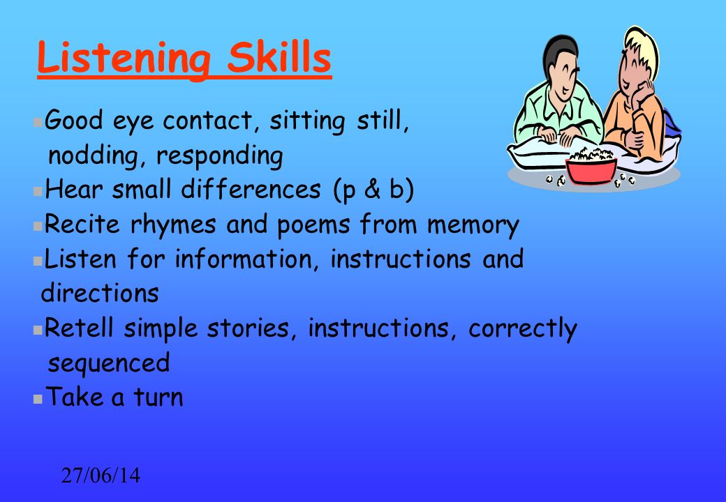 27/06/14 Listening Skills Good eye contact, sitting still, nodding, responding Hear small differences (p & b) Recite rhymes and poems from memory Listen for information, instructions and directions Retell simple stories, instructions, correctly sequenced Take a turn