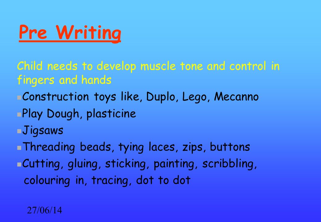 27/06/14 Pre Writing Child needs to develop muscle tone and control in fingers and hands Construction toys like, Duplo, Lego, Mecanno Play Dough, plasticine Jigsaws Threading beads, tying laces, zips, buttons Cutting, gluing, sticking, painting, scribbling, colouring in, tracing, dot to dot