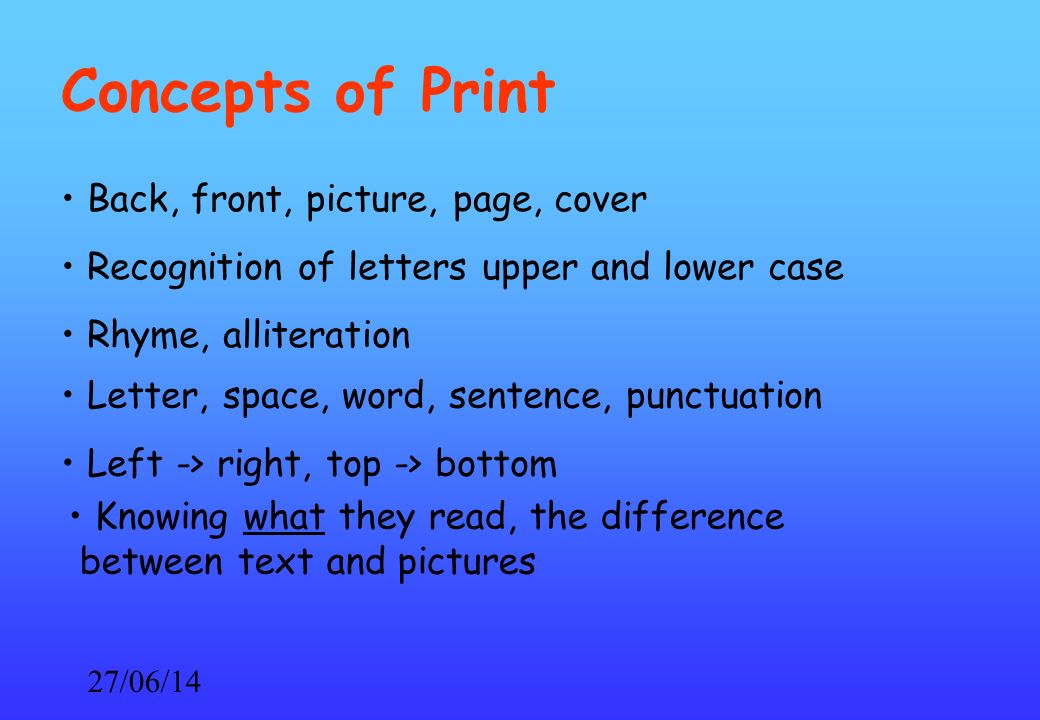 27/06/14 Concepts of Print Back, front, picture, page, cover Recognition of letters upper and lower case Rhyme, alliteration Letter, space, word, sentence, punctuation Left -> right, top -> bottom Knowing what they read, the difference between text and pictures
