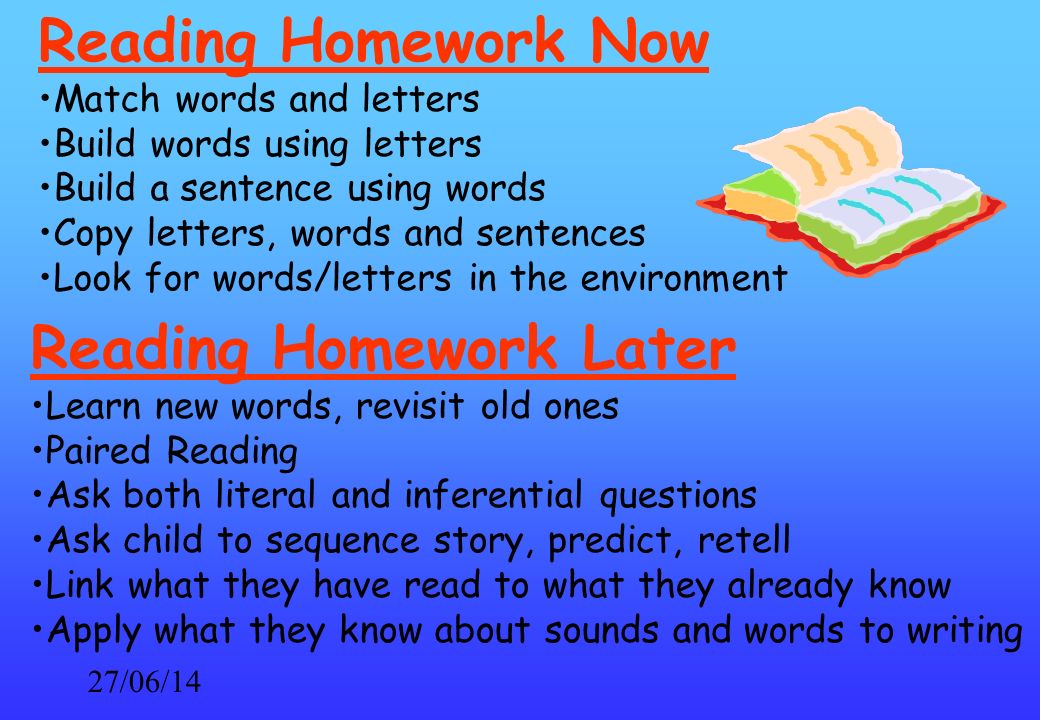 27/06/14 Reading Homework Now Match words and letters Build words using letters Build a sentence using words Copy letters, words and sentences Look for words/letters in the environment Reading Homework Later Learn new words, revisit old ones Paired Reading Ask both literal and inferential questions Ask child to sequence story, predict, retell Link what they have read to what they already know Apply what they know about sounds and words to writing