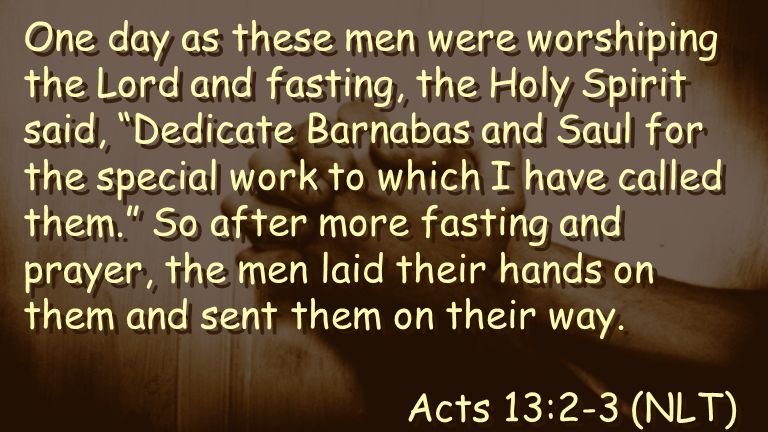 One day as these men were worshiping the Lord and fasting, the Holy Spirit said, Dedicate Barnabas and Saul for the special work to which I have called them. So after more fasting and prayer, the men laid their hands on them and sent them on their way.