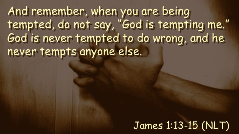 And remember, when you are being tempted, do not say, God is tempting me. God is never tempted to do wrong, and he never tempts anyone else.