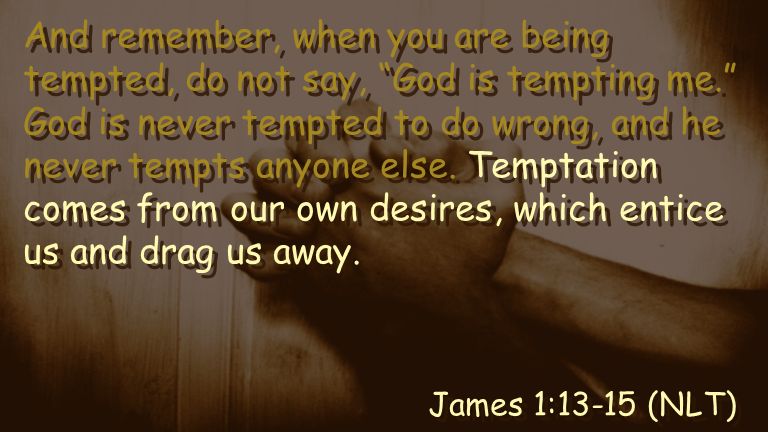 And remember, when you are being tempted, do not say, God is tempting me. God is never tempted to do wrong, and he never tempts anyone else.